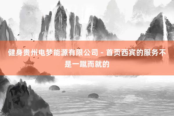 健身贵州电梦能源有限公司 - 首页西宾的服务不是一蹴而就的